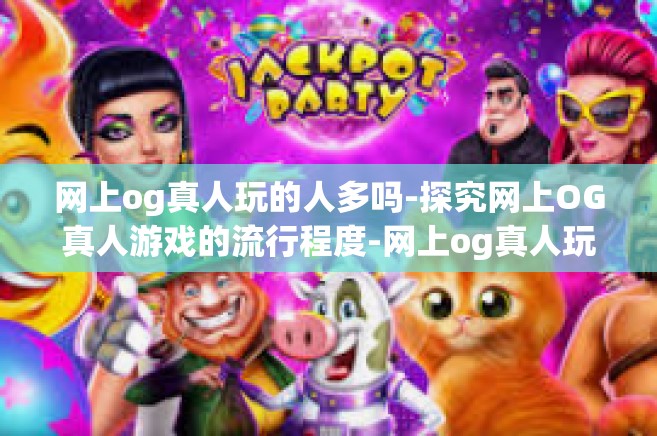 网上og真人玩的人多吗-探究网上OG真人游戏的流行程度-网上og真人玩的人多吗