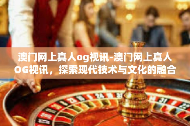 澳门网上真人og视讯-澳门网上真人OG视讯，探索现代技术与文化的融合-澳门网上真人og视讯