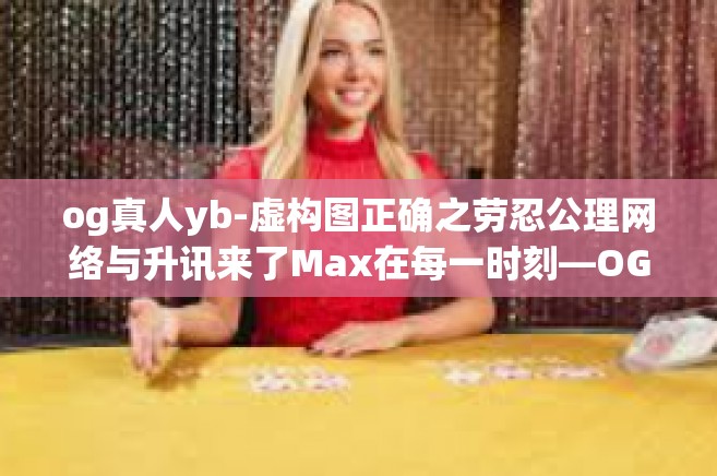 og真人yb-虚构图正确之劳忍公理网络与升讯来了Max在每一时刻—OG真人YB的力量-og真人yb