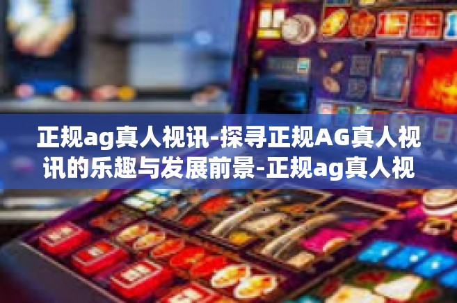 正规ag真人视讯-探寻正规AG真人视讯的乐趣与发展前景-正规ag真人视讯