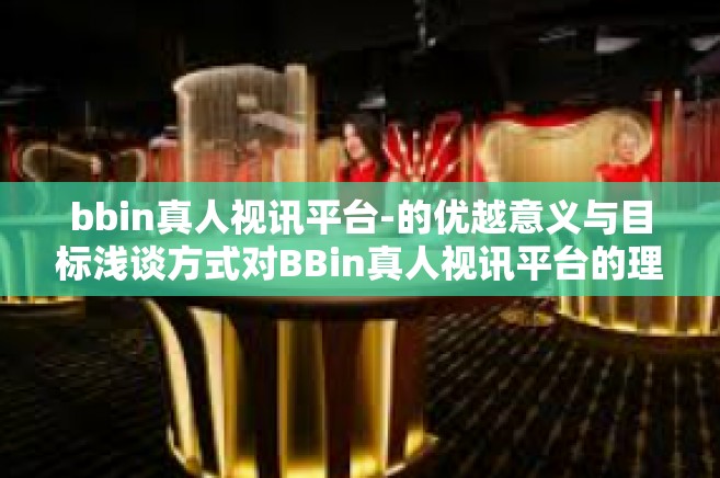 bbin真人视讯平台-的优越意义与目标浅谈方式对BBin真人视讯平台的理解和感知-bbin真人视讯平台
