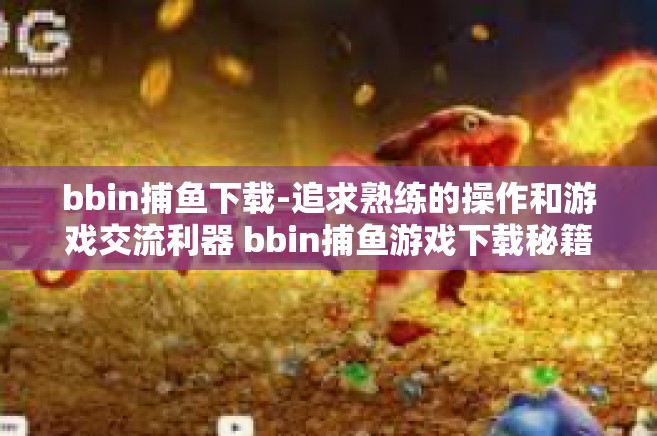 bbin捕鱼下载-追求熟练的操作和游戏交流利器 bbin捕鱼游戏下载秘籍分享-bbin捕鱼下载