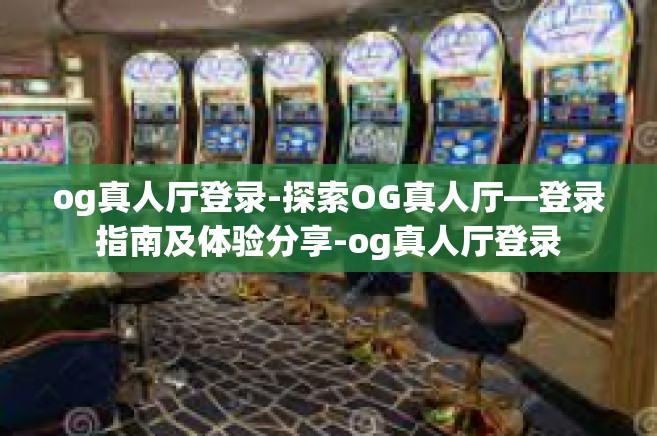 og真人厅登录-探索OG真人厅—登录指南及体验分享-og真人厅登录