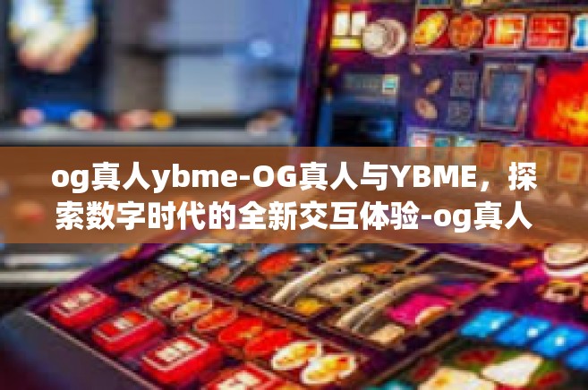 og真人ybme-OG真人与YBME，探索数字时代的全新交互体验-og真人ybme