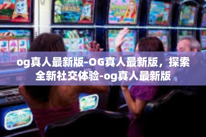 og真人最新版-OG真人最新版，探索全新社交体验-og真人最新版