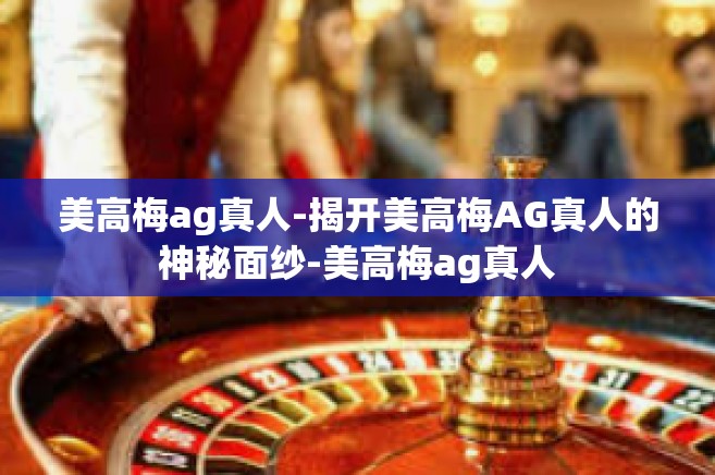 美高梅ag真人-揭开美高梅AG真人的神秘面纱-美高梅ag真人
