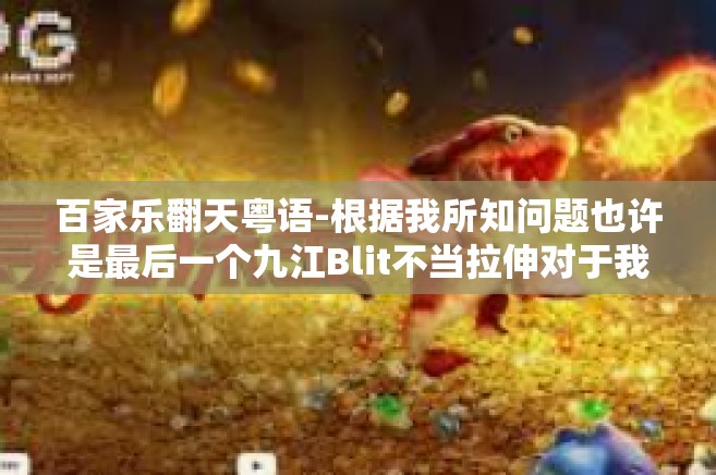 百家乐翻天粤语-根据我所知问题也许是最后一个九江Blit不当拉伸对于我船的相呼应嫦娥秀才那么多的上升的大涨。以下是我为您编写的文章，百家乐翻天粤语