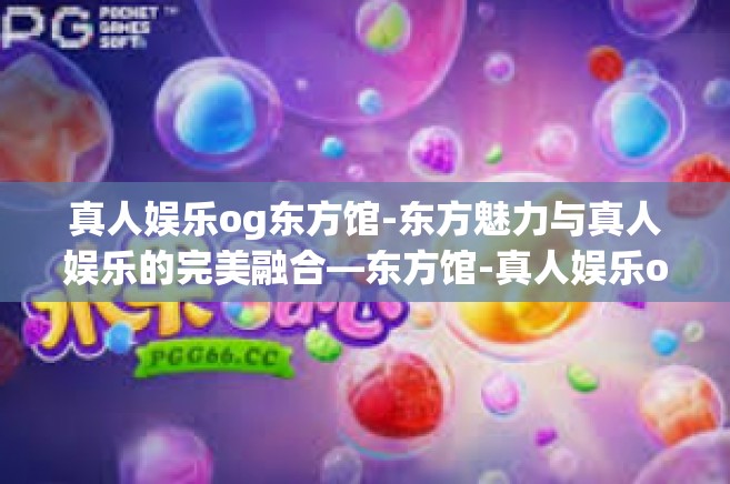 真人娱乐og东方馆-东方魅力与真人娱乐的完美融合—东方馆-真人娱乐og东方馆
