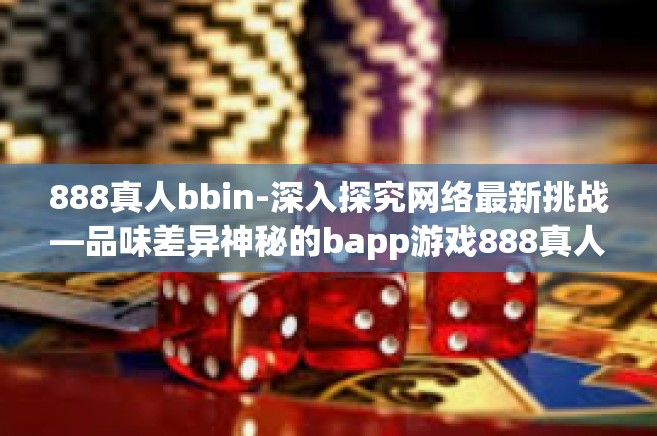 888真人bbin-深入探究网络最新挑战—品味差异神秘的bapp游戏888真人bbin的魅力与特点-888真人bbin