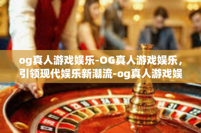 og真人游戏娱乐-OG真人游戏娱乐，引领现代娱乐新潮流-og真人游戏娱乐