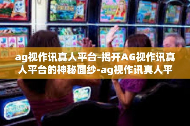 ag视作讯真人平台-揭开AG视作讯真人平台的神秘面纱-ag视作讯真人平台