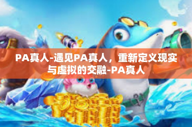 PA真人-遇见PA真人，重新定义现实与虚拟的交融-PA真人