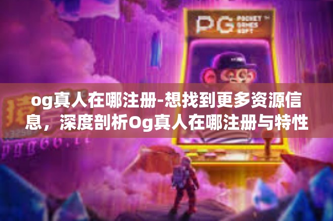 og真人在哪注册-想找到更多资源信息，深度剖析Og真人在哪注册与特性详解-og真人在哪注册