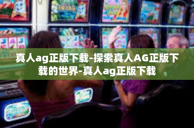 真人ag正版下载-探索真人AG正版下载的世界-真人ag正版下载