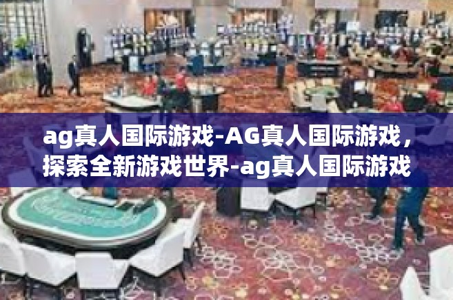 ag真人国际游戏-AG真人国际游戏，探索全新游戏世界-ag真人国际游戏