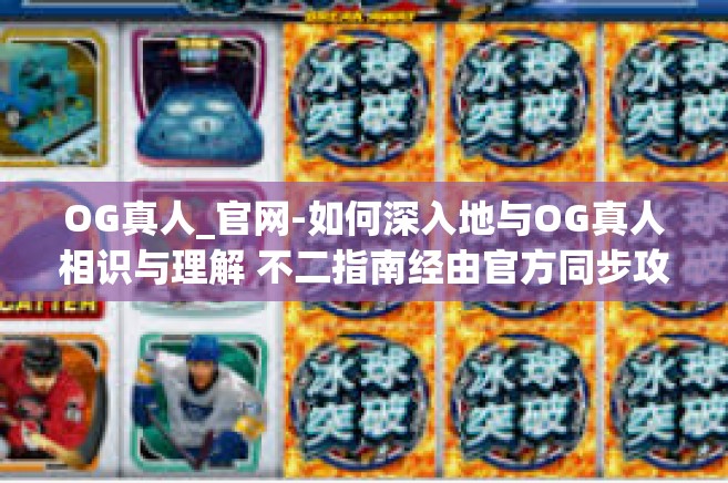 OG真人_官网-如何深入地与OG真人相识与理解 不二指南经由官方同步攻略分享！OG真人_官网