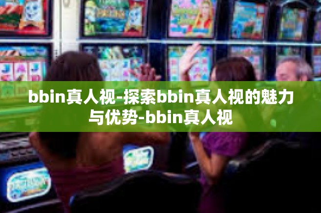 bbin真人视-探索bbin真人视的魅力与优势-bbin真人视