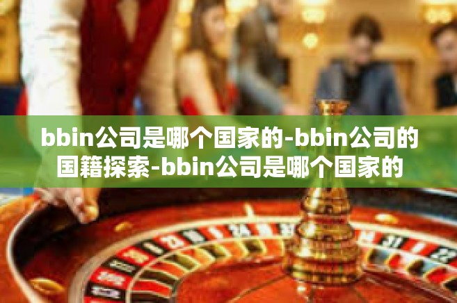 bbin公司是哪个国家的-bbin公司的国籍探索-bbin公司是哪个国家的