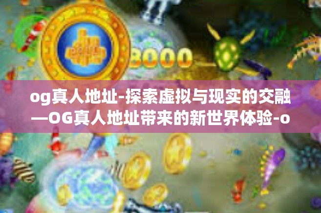 og真人地址-探索虚拟与现实的交融—OG真人地址带来的新世界体验-og真人地址