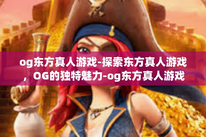 og东方真人游戏-探索东方真人游戏，OG的独特魅力-og东方真人游戏