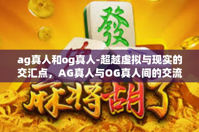 ag真人和og真人-超越虚拟与现实的交汇点，AG真人与OG真人间的交流与交融-ag真人和og真人