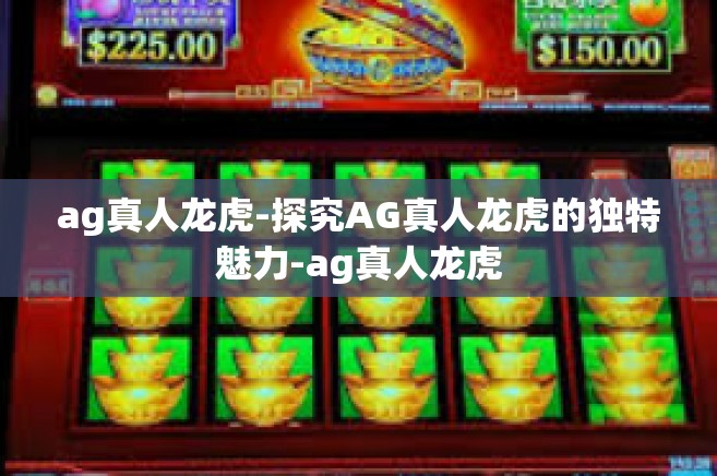 ag真人龙虎-探究AG真人龙虎的独特魅力-ag真人龙虎