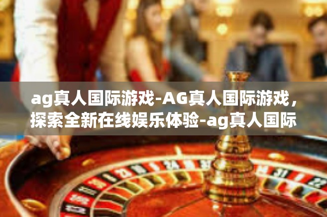 ag真人国际游戏-AG真人国际游戏，探索全新在线娱乐体验-ag真人国际游戏