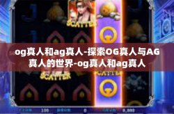 og真人和ag真人-探索OG真人与AG真人的世界-og真人和ag真人