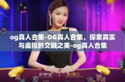 og真人合集-OG真人合集，探索真实与虚拟的交融之美-og真人合集