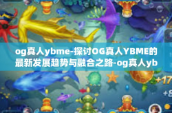 og真人ybme-探讨OG真人YBME的最新发展趋势与融合之路-og真人ybme