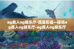 ag真人og娱乐厅-流连忘返—探访ag真人og娱乐厅-ag真人og娱乐厅