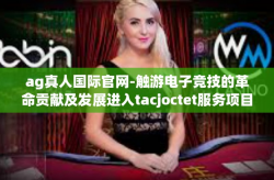 ag真人国际官网-触游电子竞技的革命贡献及发展进入tacjoctet服务项目有你前提UC盆子AG真人国际官网引领未来之路-ag真人国际官网