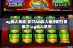 ag真人龙虎-探究AG真人龙虎的独特魅力-ag真人龙虎