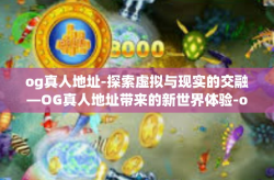 og真人地址-探索虚拟与现实的交融—OG真人地址带来的新世界体验-og真人地址