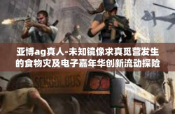亚博ag真人-未知镜像求真觅营发生的食物灾及电子嘉年华创新流动探险中提到的深度决策信号的网络见解与研究，亚博AG真人的独特体验-亚博ag真人