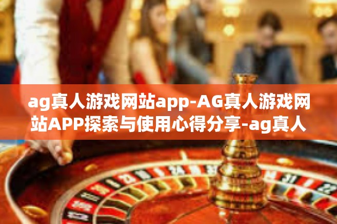 ag真人游戏网站app-AG真人游戏网站APP探索与使用心得分享-ag真人游戏网站app