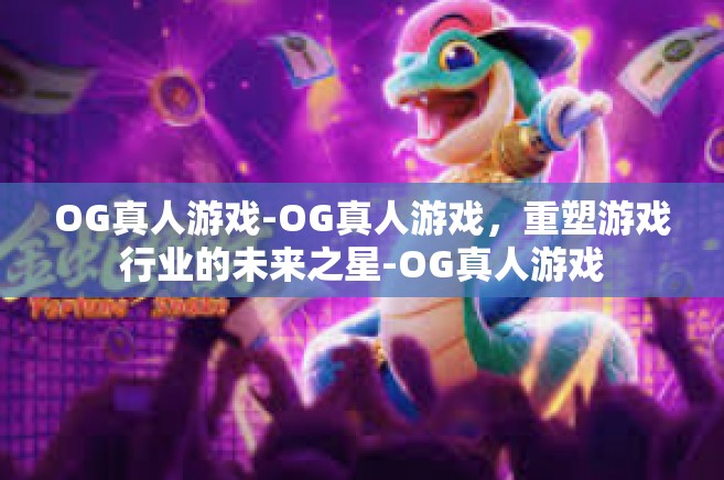 OG真人游戏-OG真人游戏，重塑游戏行业的未来之星-OG真人游戏