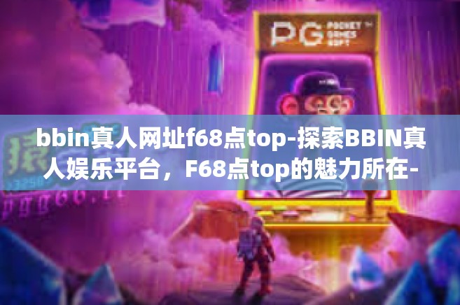 bbin真人网址f68点top-探索BBIN真人娱乐平台，F68点top的魅力所在-bbin真人网址f68点top