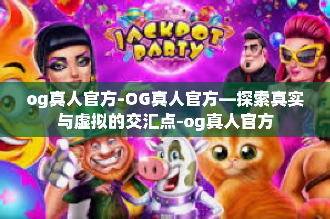 og真人官方-OG真人官方—探索真实与虚拟的交汇点-og真人官方