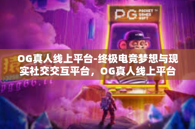 OG真人线上平台-终极电竞梦想与现实社交交互平台，OG真人线上平台-OG真人线上平台